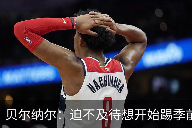 贝尔纳尔：迫不及待想开始踢季前赛 西班牙若表现出色有机会夺冠