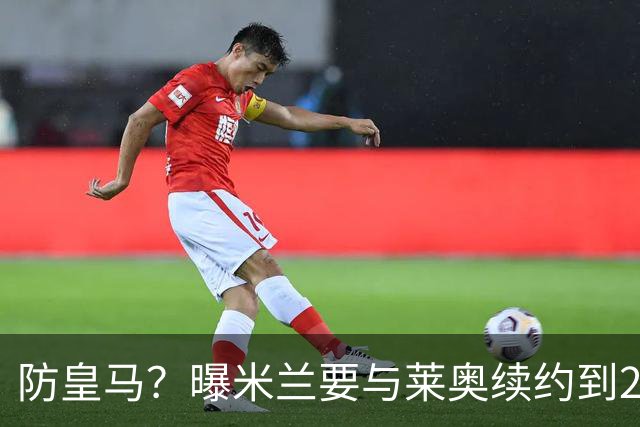 防皇马？曝米兰要与莱奥续约到2027 违约金升到2亿
